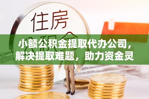 灵山小额公积金提取代办公司，解决提取难题，助力资金灵活使用