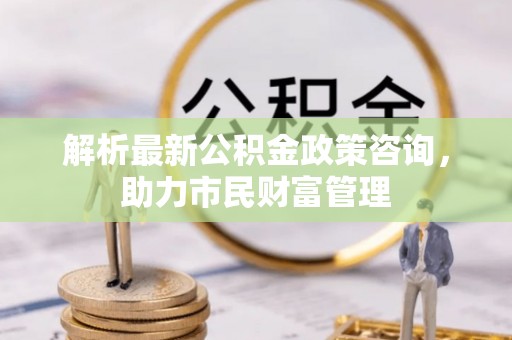 灵山解析最新公积金政策咨询，助力市民财富管理