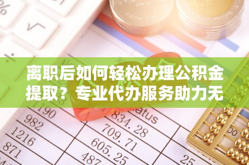 灵山离职后如何轻松办理公积金提取？专业代办服务助力无忧