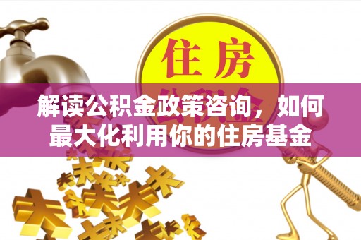 灵山解读公积金政策咨询，如何最大化利用你的住房基金